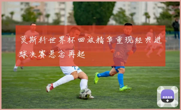 莫斯科世界杯回放精华重现经典进球决赛悬念再起