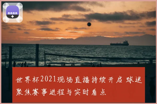 世界杯2021现场直播持续开启 球迷聚焦赛事进程与实时看点