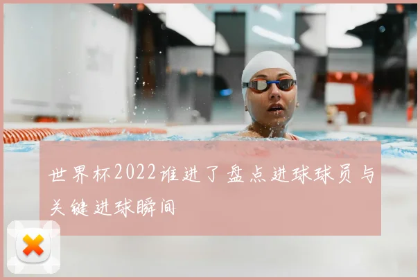 世界杯2022谁进了盘点进球球员与关键进球瞬间