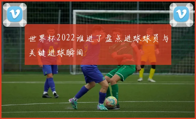 世界杯2022谁进了盘点进球球员与关键进球瞬间