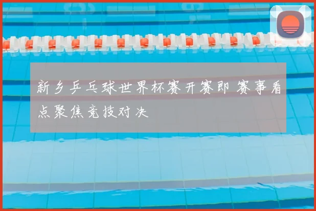 新乡乒乓球世界杯赛开赛即 赛事看点聚焦竞技对决