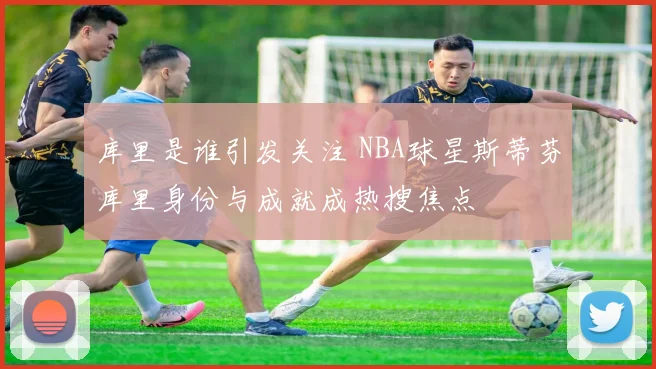 库里是谁引发关注 NBA球星斯蒂芬库里身份与成就成热搜焦点