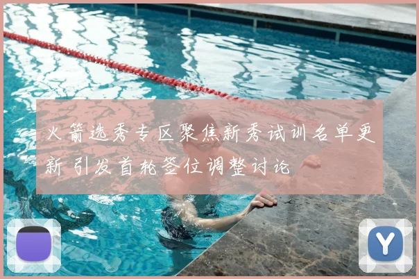 火箭选秀专区聚焦新秀试训名单更新 引发首轮签位调整讨论