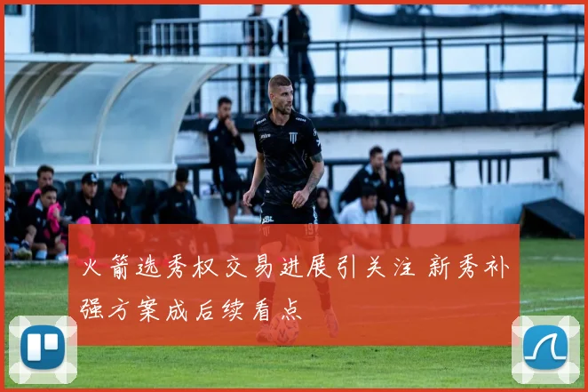 火箭选秀权交易进展引关注 新秀补强方案成后续看点