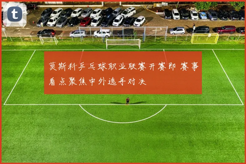 莫斯科乒乓球职业联赛开赛即 赛事看点聚焦中外选手对决