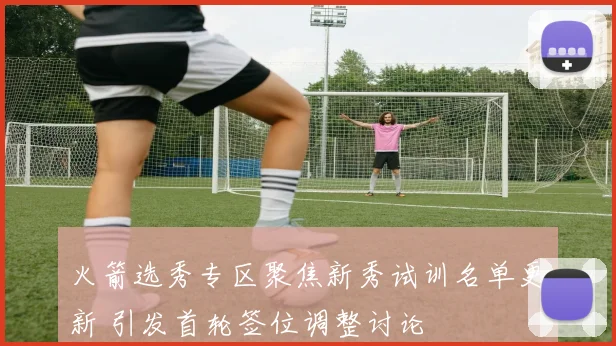 火箭选秀专区聚焦新秀试训名单更新 引发首轮签位调整讨论